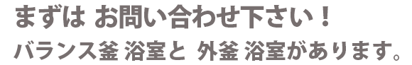 まずはお問い合わせ下さい!バランス釜 浴室と 外釜 浴室があります。