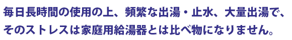 毎日長時間の使用の上、頻繁な出湯・止水、大量出湯で、そのストレスは家庭用給湯器とは比べ物になりません。高い耐久性を誇る業務用給湯器をどうぞ!