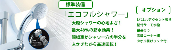 標準装備 「エコフルシャワー」大粒シャワーの心地よさ!最大48%の節水効果!羽根車がシャワー穴の半分をふさぎながら高速回転! オプション Lパネルアクセント張り 壁付サーモ水栓 縦長そう 高級コーナー棚 タオル掛けフック付