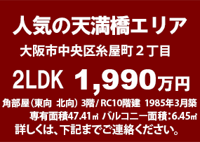 人気の天満橋エリア　大阪市中央区糸屋町２丁目　2LDK　2,330万円　47.41㎡　バルコニー 6.43㎡　ローンでしたら家賃で買えます！　（例）毎月65,756円  ボーナス時加算なし　頭金なし  変動金利 0.625%  35年返済　角部屋　３階/10階建　1985年3月築　目の前が中大江公園　